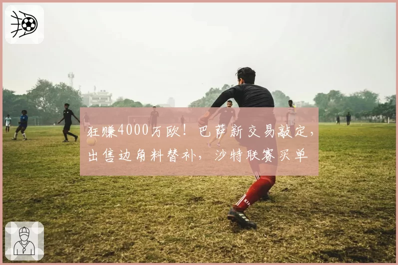 狂赚4000万欧！巴萨新交易敲定，出售边角料替补，沙特联赛买单
