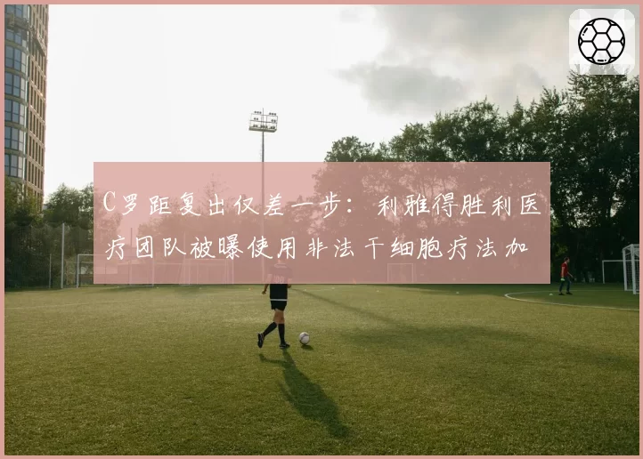 C罗距复出仅差一步:利雅得胜利医疗团队被曝使用非法干细胞疗法加速康复