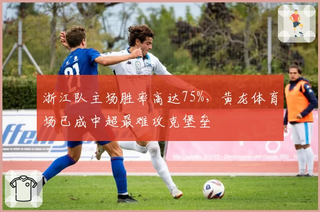 浙江队主场胜率高达75%，黄龙体育场已成中超最难攻克堡垒