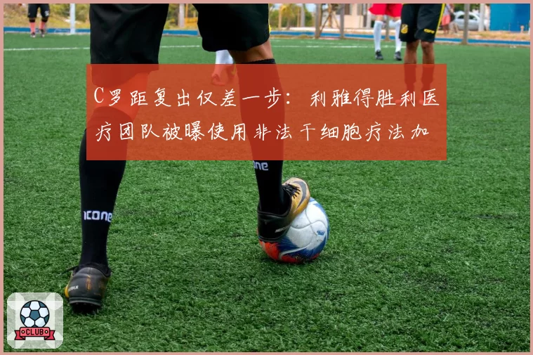 C罗距复出仅差一步:利雅得胜利医疗团队被曝使用非法干细胞疗法加速康复