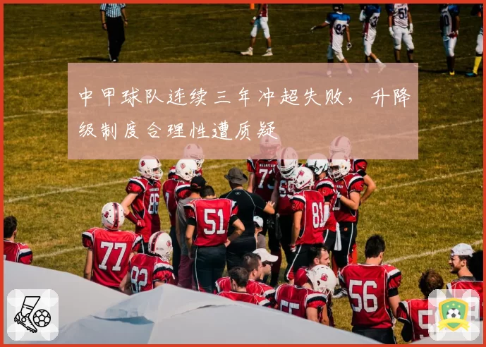 中甲球队连续三年冲超失败,升降级制度合理性遭质疑