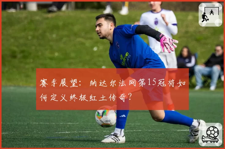 赛季展望：纳达尔法网第15冠将如何定义终极红土传奇？