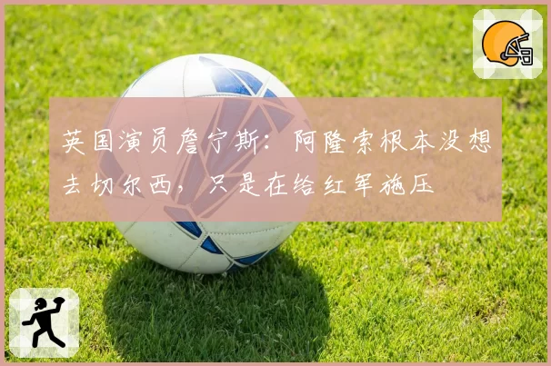 英国演员詹宁斯：阿隆索根本没想去切尔西，只是在给红军施压