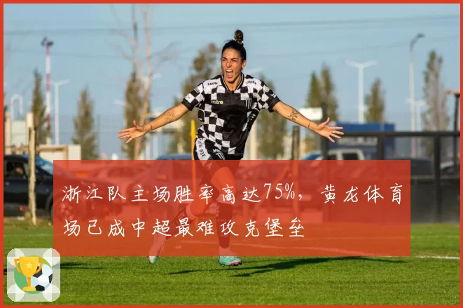 浙江队主场胜率高达75%，黄龙体育场已成中超最难攻克堡垒