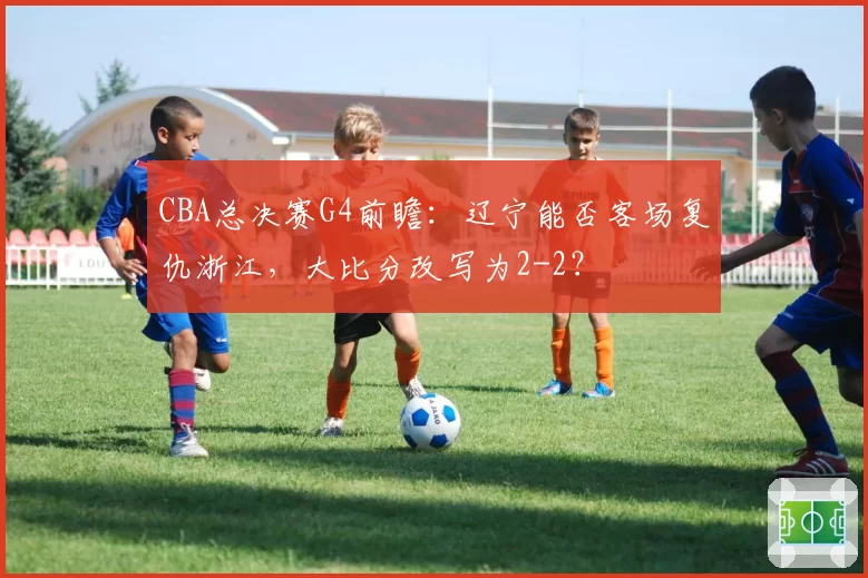 CBA总决赛G4前瞻：辽宁能否客场复仇浙江，大比分改写为2-2？