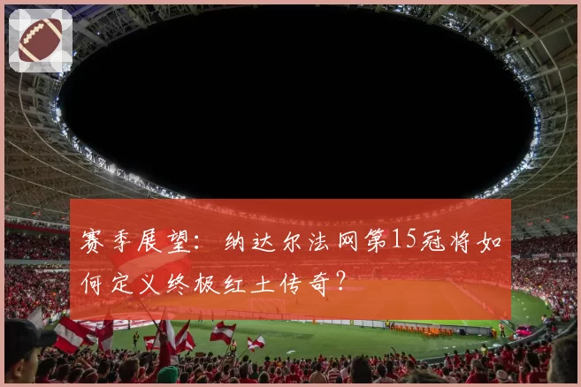 赛季展望：纳达尔法网第15冠将如何定义终极红土传奇？