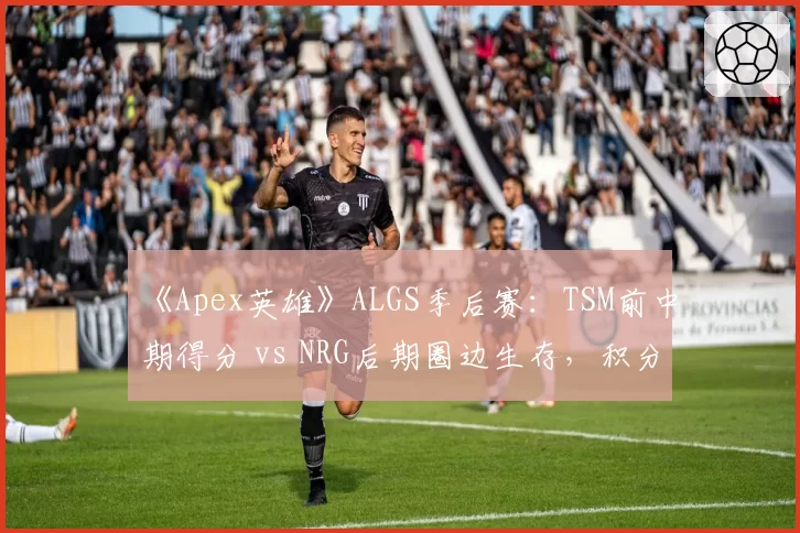 《Apex英雄》ALGS季后赛:TSM前中期得分 vs NRG后期圈边生存,积分走势预测