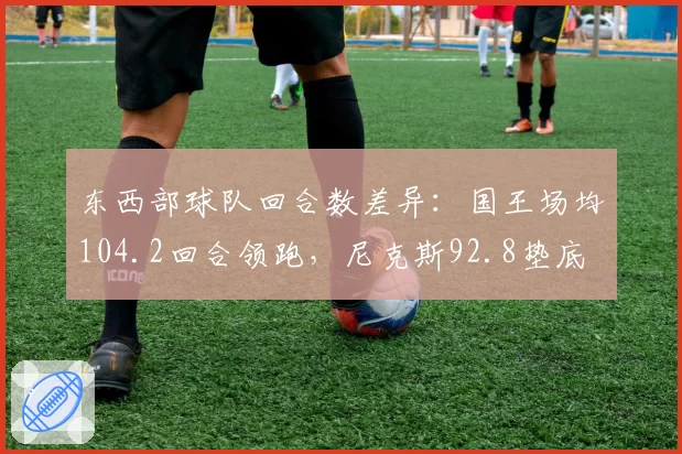 东西部球队回合数差异：国王场均104.2回合领跑，尼克斯92.8垫底