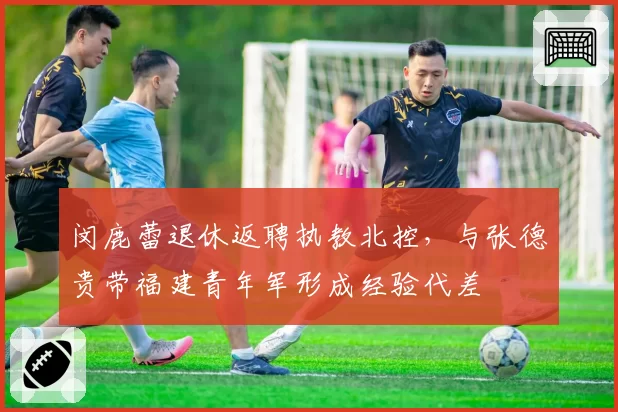 闵鹿蕾退休返聘执教北控,与张德贵带福建青年军形成经验代差