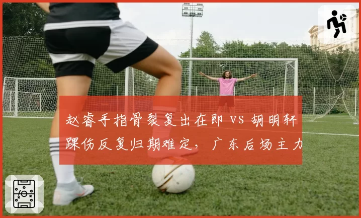 赵睿手指骨裂复出在即 vs 胡明轩踝伤反复归期难定，广东后场主力康复节奏对照