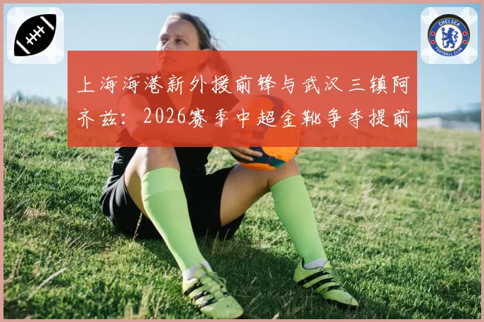 上海海港新外援前锋与武汉三镇阿齐兹：2026赛季中超金靴争夺提前预演？