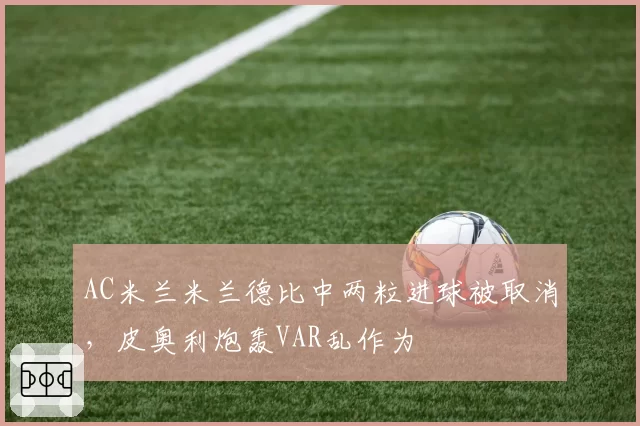 AC米兰米兰德比中两粒进球被取消，皮奥利炮轰VAR乱作为