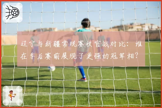 辽宁与新疆常规赛收官战对比：谁在季后赛前展现了更强的冠军相？