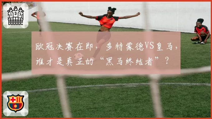 欧冠决赛在即,多特蒙德VS皇马,谁才是真正的“黑马终结者”?