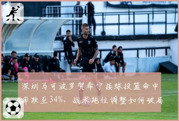 深圳马可波罗贺希宁接球投篮命中率跌至34%，战术跑位调整如何破局？