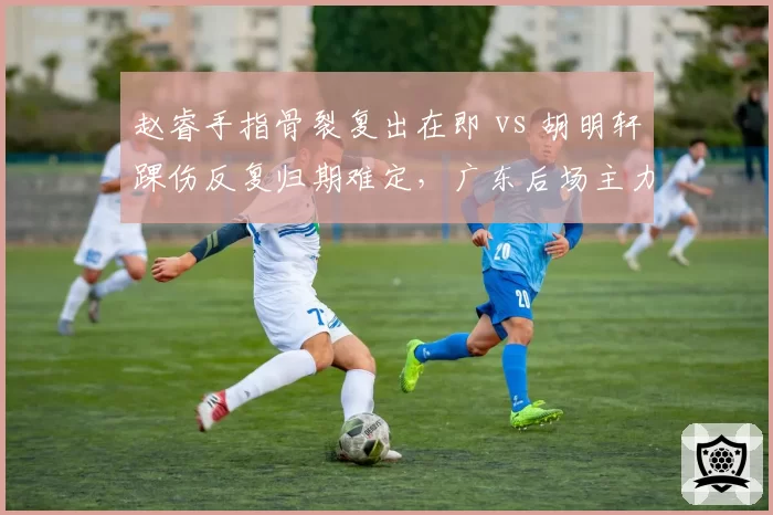赵睿手指骨裂复出在即 vs 胡明轩踝伤反复归期难定，广东后场主力康复节奏对照