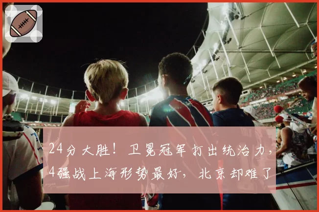 24分大胜！卫冕冠军打出统治力，4强战上海形势最好，北京却难了