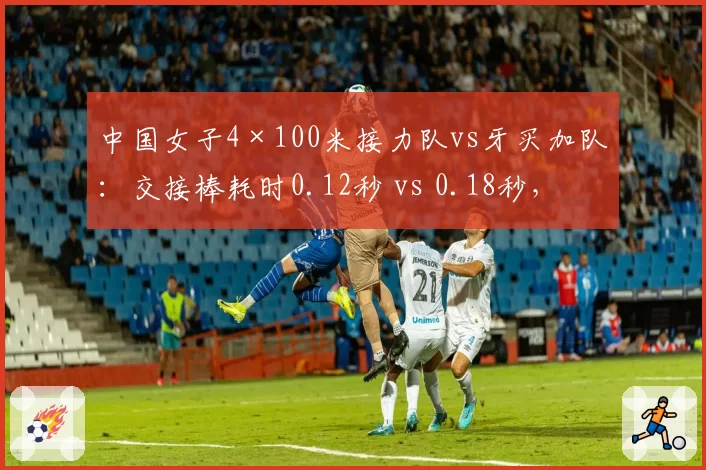 中国女子4×100米接力队vs牙买加队：交接棒耗时0.12秒 vs 0.18秒，配合更默契