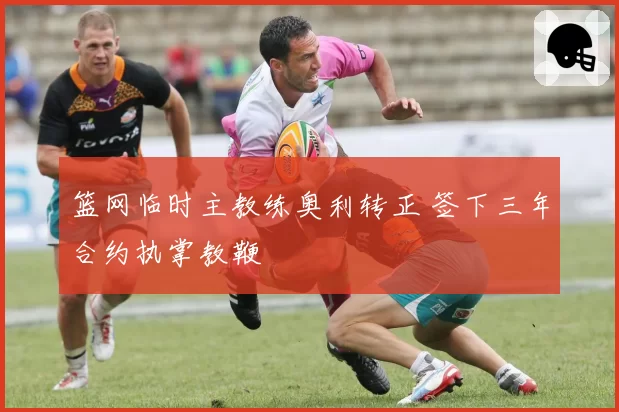 篮网临时主教练奥利转正 签下三年合约执掌教鞭