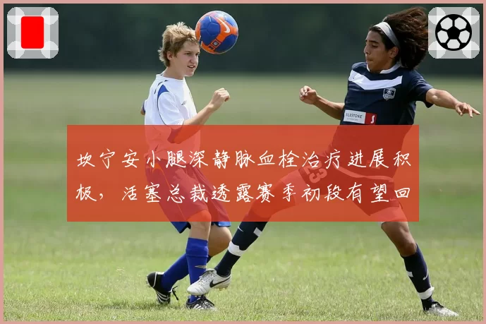 坎宁安小腿深静脉血栓治疗进展积极,活塞总裁透露赛季初段有望回归