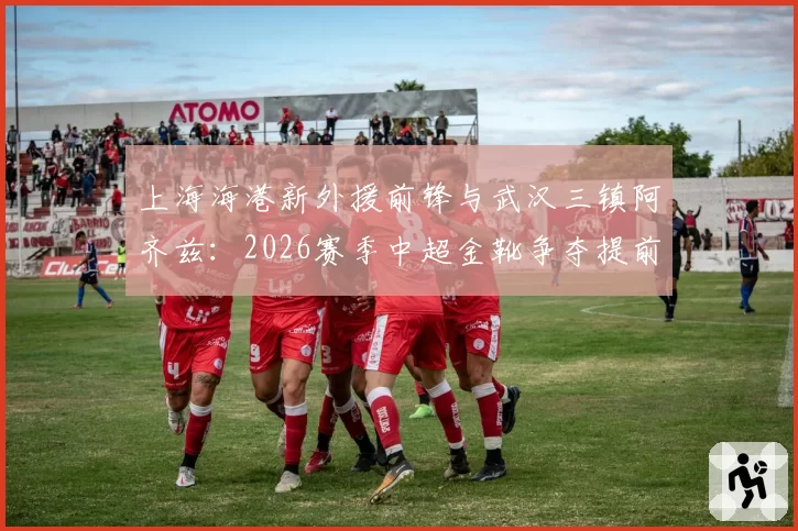 上海海港新外援前锋与武汉三镇阿齐兹：2026赛季中超金靴争夺提前预演？