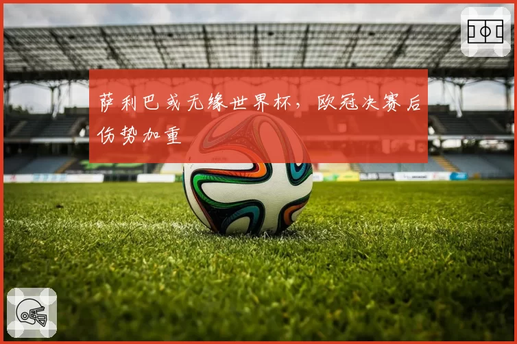 萨利巴或无缘世界杯，欧冠决赛后伤势加重