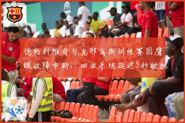 德约科维奇与克耶高斯训练赛因鹰眼故障中断,回放系统延迟5秒被批形同虚设