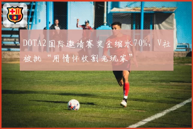 DOTA2国际邀请赛奖金缩水70%，V社被批“用情怀收割老玩家”
