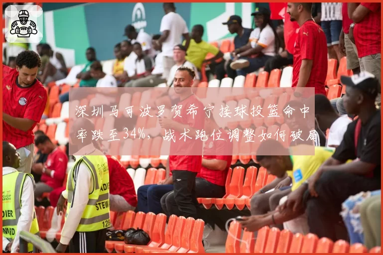 深圳马可波罗贺希宁接球投篮命中率跌至34%,战术跑位调整如何破局?