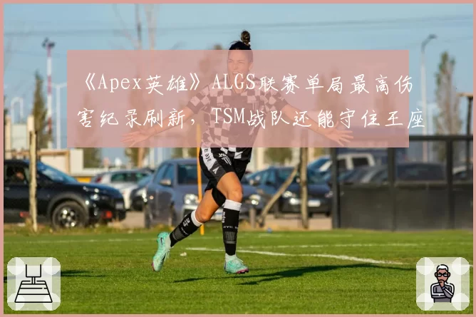 《Apex英雄》ALGS联赛单局最高伤害纪录刷新,TSM战队还能守住王座?