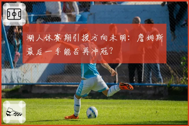 湖人休赛期引援方向未明:詹姆斯最后一季能否再冲冠?