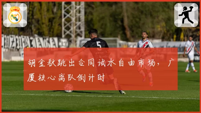 胡金秋跳出合同试水自由市场,广厦核心离队倒计时