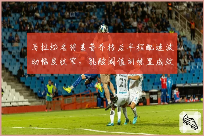 马拉松名将基普乔格后半程配速波动幅度收窄,乳酸阈值训练显成效