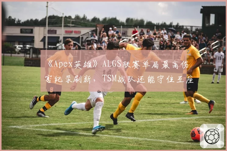 《Apex英雄》ALGS联赛单局最高伤害纪录刷新,TSM战队还能守住王座?