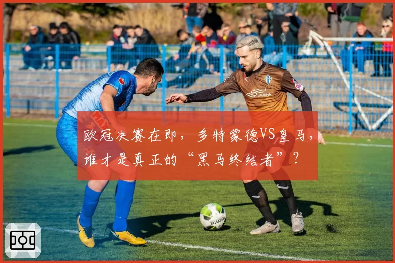 欧冠决赛在即,多特蒙德VS皇马,谁才是真正的“黑马终结者”?