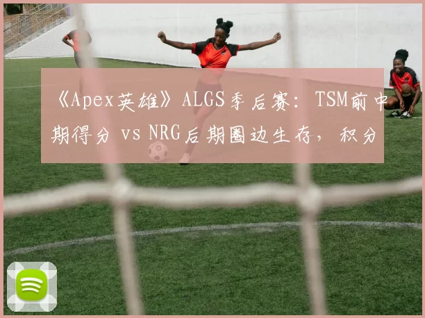 《Apex英雄》ALGS季后赛:TSM前中期得分 vs NRG后期圈边生存,积分走势预测